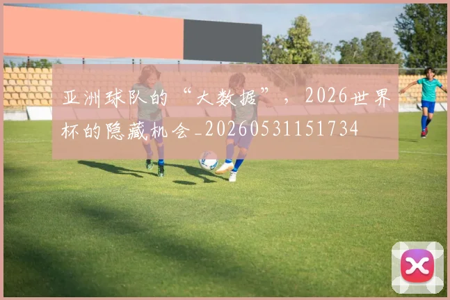 亚洲球队的“大数据”，2026世界杯的隐藏机会_20260531151734