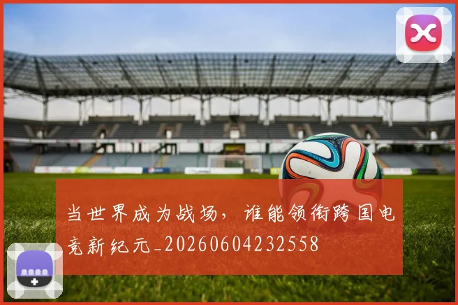 当世界成为战场，谁能领衔跨国电竞新纪元_20260604232558