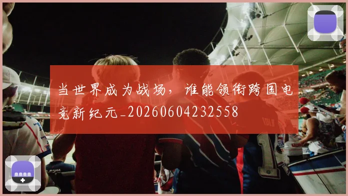 当世界成为战场,谁能领衔跨国电竞新纪元_20260604232558