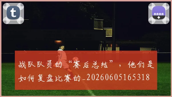 战队队员的“赛后总结”，他们是如何复盘比赛的_20260605165318