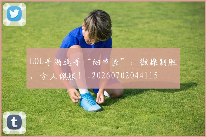 LOL手游选手“细节怪”,微操制胜,令人佩服!_20260702044115