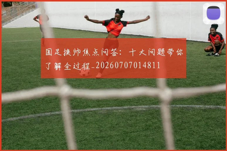 国足换帅焦点问答：十大问题带你了解全过程_20260707014811
