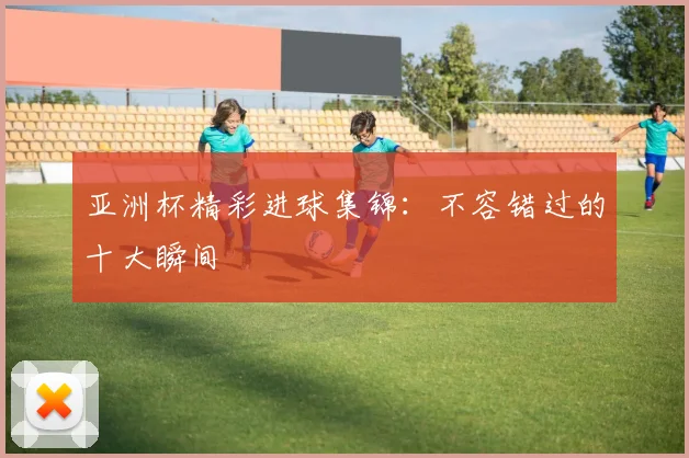 亚洲杯精彩进球集锦：不容错过的十大瞬间