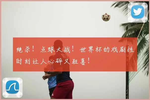 绝杀！点球大战！世界杯的戏剧性时刻让人心碎又狂喜！