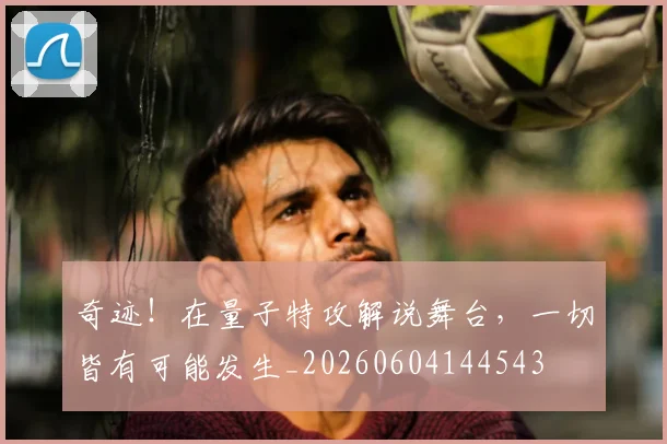 奇迹！在量子特攻解说舞台，一切皆有可能发生_20260604144543